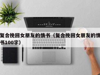 复合挽回女朋友的情书（复合挽回女朋友的情书100字）
