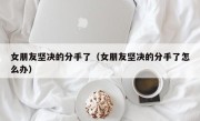 女朋友坚决的分手了（女朋友坚决的分手了怎么办）