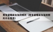 男生留着前女友的照片（男生留着前女友的照片什么意思）