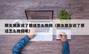 跟女朋友说了狠话怎么挽回（跟女朋友说了狠话怎么挽回呢）