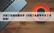 冷落了女朋友要分手（冷落了女朋友分手了才后悔）