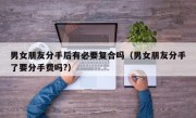 男女朋友分手后有必要复合吗（男女朋友分手了要分手费吗?）