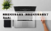 断联后对方有女朋友（断联后对方有女朋友了怎么办）