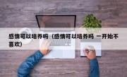感情可以培养吗（感情可以培养吗 一开始不喜欢）
