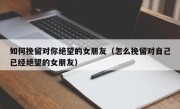 如何挽留对你绝望的女朋友（怎么挽留对自己已经绝望的女朋友）