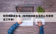 如何挽回前女友（如何挽回前女友的心先做到这三件事）