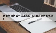 女朋友被伤过一次怎么办（女朋友被伤的很深）