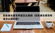 出轨被女朋友知道怎么挽回（出轨被女朋友知道怎么挽回呢）