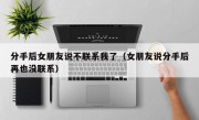 分手后女朋友说不联系我了（女朋友说分手后再也没联系）