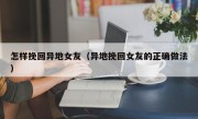 怎样挽回异地女友（异地挽回女友的正确做法）