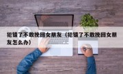 犯错了不敢挽回女朋友（犯错了不敢挽回女朋友怎么办）