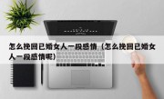 怎么挽回已婚女人一段感情（怎么挽回已婚女人一段感情呢）