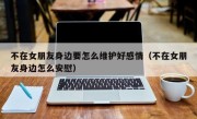 不在女朋友身边要怎么维护好感情（不在女朋友身边怎么安慰）