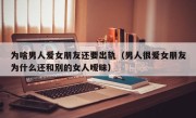 为啥男人爱女朋友还要出轨（男人很爱女朋友为什么还和别的女人暧昧）