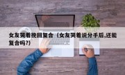女友哭着挽回复合（女友哭着说分手后,还能复合吗?）