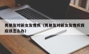 男朋友对前女友愧疚（男朋友对前女友愧疚我应该怎么办）