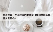 怎么挽留一个天秤座的女朋友（如何挽回天秤座女友的心）