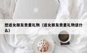想送女朋友贵重礼物（送女朋友贵重礼物送什么）