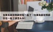 女朋友前任和前任在一起了（女朋友前任和前任在一起了该怎么办）