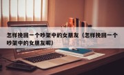 怎样挽回一个吵架中的女朋友（怎样挽回一个吵架中的女朋友呢）