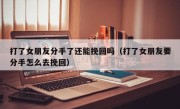 打了女朋友分手了还能挽回吗（打了女朋友要分手怎么去挽回）