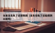 女朋友出轨了还想挽回（女友出轨了还能回到以前吗）