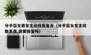 分手后女朋友主动找我复合（分手后女友主动联系我,需要回复吗）