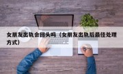 女朋友出轨会回头吗（女朋友出轨后最佳处理方式）