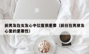 前男友在女友心中位置很重要（前任在男朋友心里的重要性）