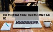 女朋友不理我该怎么回（女朋友不理我怎么回答）