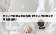 太花心挽回女友的朋友圈（太花心挽回女友的朋友圈说说）