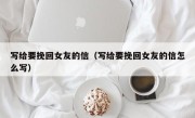 写给要挽回女友的信（写给要挽回女友的信怎么写）