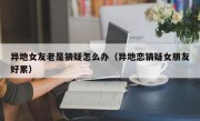 异地女友老是猜疑怎么办（异地恋猜疑女朋友好累）