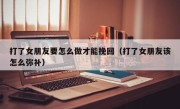 打了女朋友要怎么做才能挽回（打了女朋友该怎么弥补）