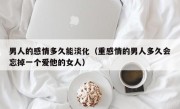 男人的感情多久能淡化（重感情的男人多久会忘掉一个爱他的女人）