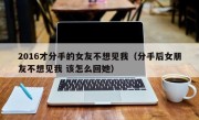 2016才分手的女友不想见我（分手后女朋友不想见我 该怎么回她）