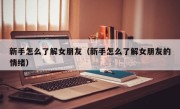 新手怎么了解女朋友（新手怎么了解女朋友的情绪）