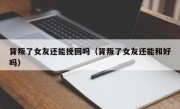 背叛了女友还能挽回吗（背叛了女友还能和好吗）