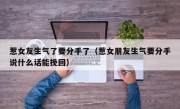 惹女友生气了要分手了（惹女朋友生气要分手说什么话能挽回）
