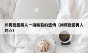 如何挽回男人一段破裂的感情（如何挽回男人的心）