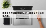 离婚女人在遇到感情的心态（离异女人对待感情心态）