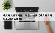 让女朋友痛苦绝望了该怎么挽回（让女朋友绝望了,该怎么挽回）