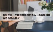如何挽回一个被感情伤怕的男人（怎么挽回被自己伤害的男人）