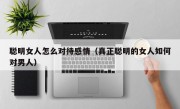 聪明女人怎么对待感情（真正聪明的女人如何对男人）
