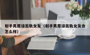 射手男原谅出轨女友（射手男原谅出轨女友会怎么样）