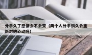 分手久了感情会不会变（两个人分手很久会重新对他心动吗）