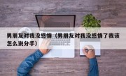 男朋友对我没感情（男朋友对我没感情了我该怎么说分手）