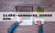 怎么去修复一段感情挽回女朋友（如何挽回修复感情）
