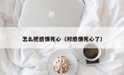 怎么把感情死心（对感情死心了）