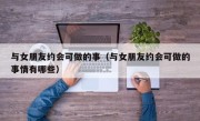 与女朋友约会可做的事（与女朋友约会可做的事情有哪些）